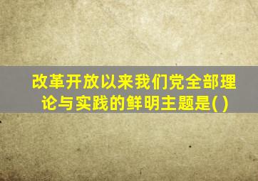 改革开放以来我们党全部理论与实践的鲜明主题是( )